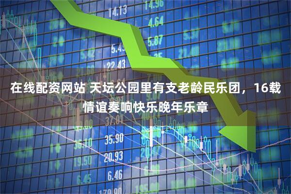 在线配资网站 天坛公园里有支老龄民乐团，16载情谊奏响快乐晚年乐章