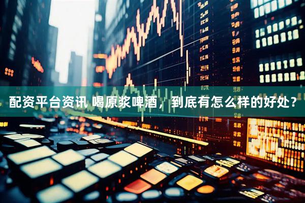 配资平台资讯 喝原浆啤酒，到底有怎么样的好处？
