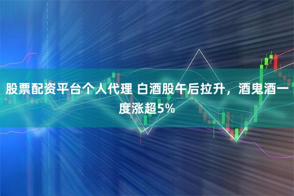 股票配资平台个人代理 白酒股午后拉升，酒鬼酒一度涨超5%