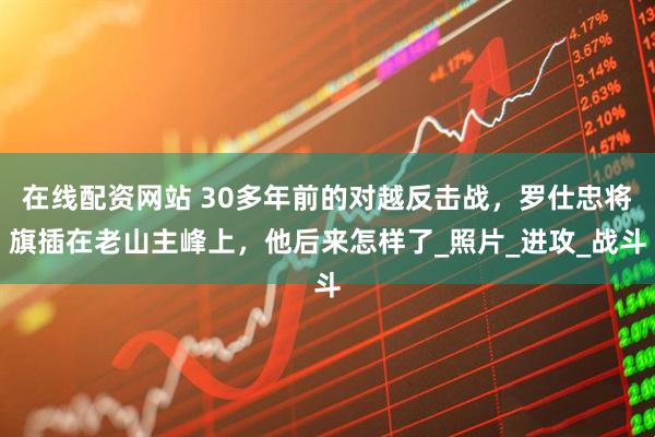 在线配资网站 30多年前的对越反击战，罗仕忠将旗插在老山主峰上，他后来怎样了_照片_进攻_战斗