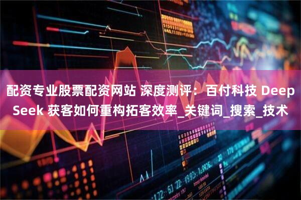 配资专业股票配资网站 深度测评：百付科技 DeepSeek 获客如何重构拓客效率_关键词_搜索_技术