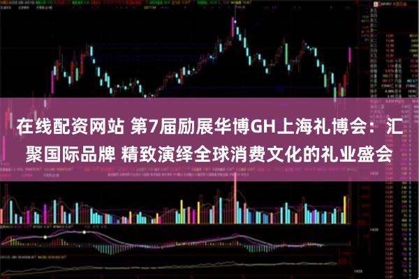 在线配资网站 第7届励展华博GH上海礼博会：汇聚国际品牌 精致演绎全球消费文化的礼业盛会