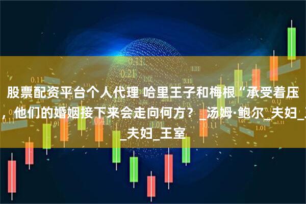 股票配资平台个人代理 哈里王子和梅根“承受着压力”，他们的婚姻接下来会走向何方？_汤姆·鲍尔_夫妇_王室
