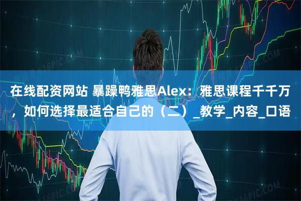 在线配资网站 暴躁鸭雅思Alex：雅思课程千千万，如何选择最适合自己的（二）_教学_内容_口语