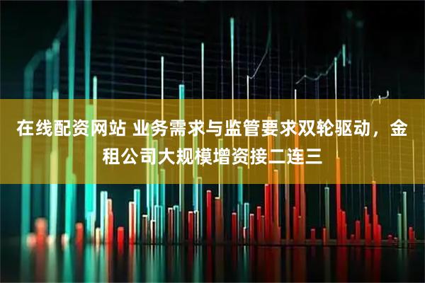 在线配资网站 业务需求与监管要求双轮驱动，金租公司大规模增资接二连三
