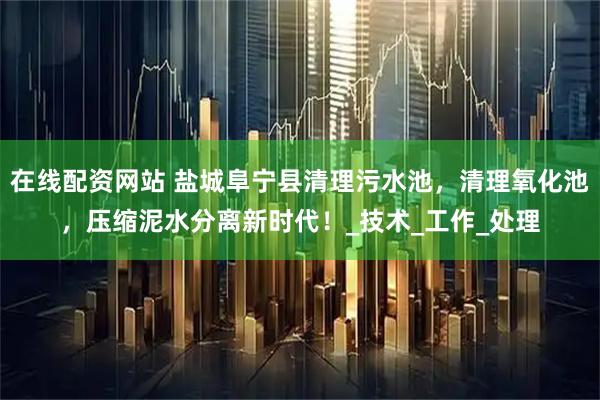 在线配资网站 盐城阜宁县清理污水池，清理氧化池，压缩泥水分离新时代！_技术_工作_处理