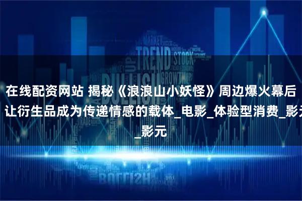 在线配资网站 揭秘《浪浪山小妖怪》周边爆火幕后：让衍生品成为传递情感的载体_电影_体验型消费_影元