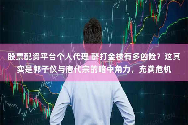 股票配资平台个人代理 醉打金枝有多凶险？这其实是郭子仪与唐代宗的暗中角力，充满危机