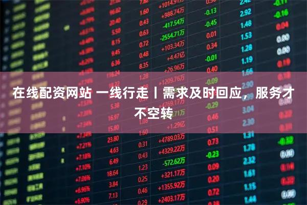 在线配资网站 一线行走丨需求及时回应，服务才不空转
