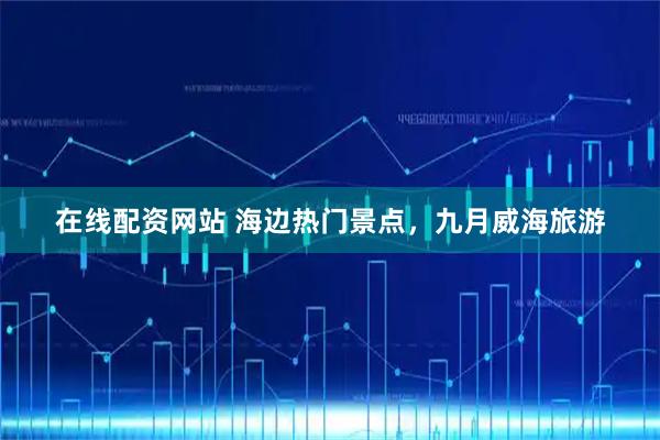 在线配资网站 海边热门景点，九月威海旅游