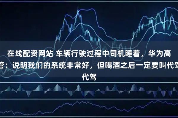 在线配资网站 车辆行驶过程中司机睡着，华为高管：说明我们的系统非常好，但喝酒之后一定要叫代驾