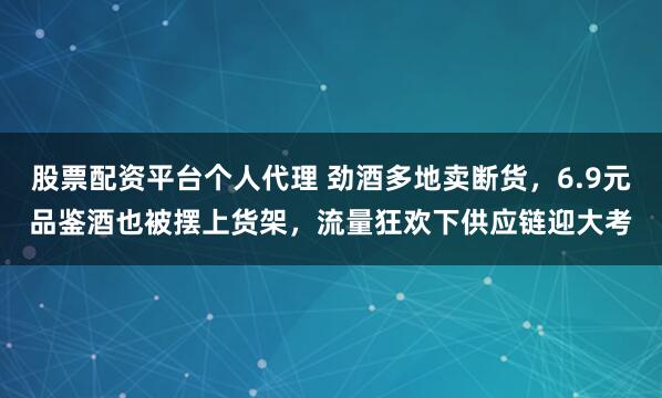 股票配资平台个人代理 劲酒多地卖断货，6.9元品鉴酒也被摆上货架，流量狂欢下供应链迎大考