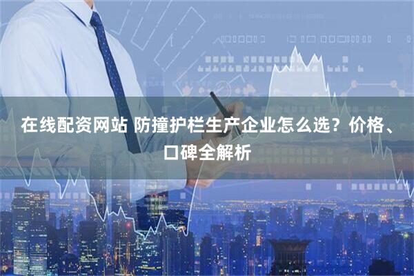 在线配资网站 防撞护栏生产企业怎么选？价格、口碑全解析