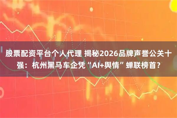 股票配资平台个人代理 揭秘2026品牌声誉公关十强：杭州黑马车企凭“AI+舆情”蝉联榜首？