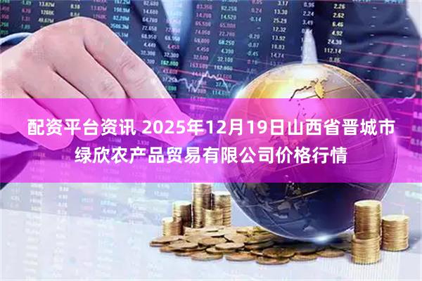 配资平台资讯 2025年12月19日山西省晋城市绿欣农产品贸易有限公司价格行情