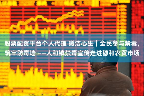 股票配资平台个人代理 曦洁心生︱全民参与禁毒，筑牢防毒墙 ——人和镇禁毒宣传走进穗和农贸市场