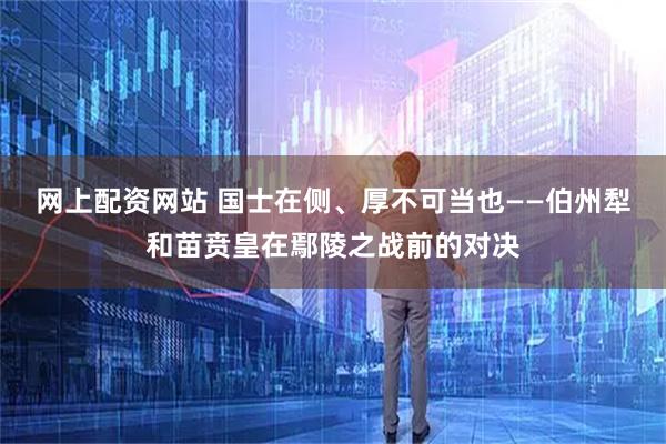 网上配资网站 国士在侧、厚不可当也——伯州犁和苗贲皇在鄢陵之战前的对决