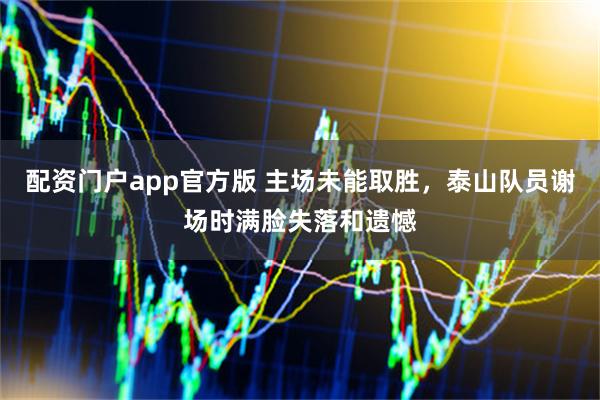 配资门户app官方版 主场未能取胜，泰山队员谢场时满脸失落和遗憾